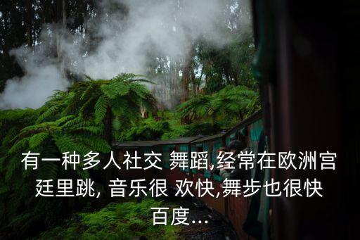 有一种多人社交 舞蹈,经常在欧洲宫廷里跳, 音乐很 欢快,舞步也很快百度...
