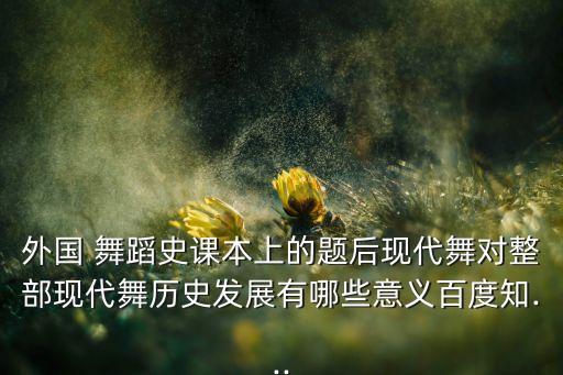 外国 舞蹈史课本上的题后现代舞对整部现代舞历史发展有哪些意义百度知...
