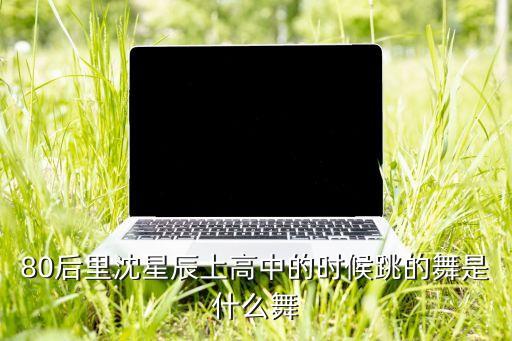 80后里沈星辰上高中的时候跳的舞是什么舞