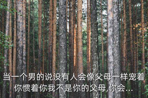 当一个男的说没有人会像父母一样宠着你惯着你我不是你的父母,你会...