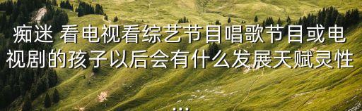 痴迷 看电视看综艺节目唱歌节目或电视剧的孩子以后会有什么发展天赋灵性...