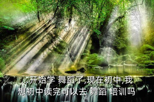 ...开始学 舞蹈了,现在初中,我想初中读完可以去 舞蹈 培训吗