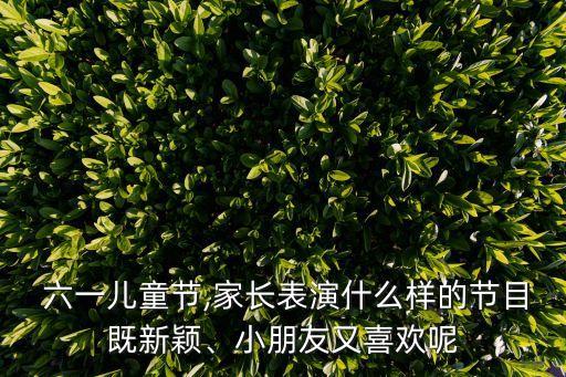  六一儿童节,家长表演什么样的节目既新颖、小朋友又喜欢呢