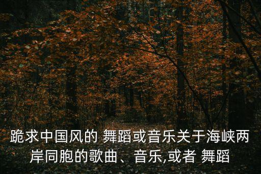 跪求中国风的 舞蹈或音乐关于海峡两岸同胞的歌曲、音乐,或者 舞蹈