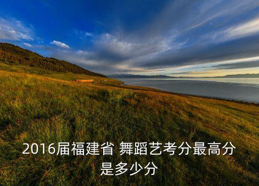 2016届福建省 舞蹈艺考分最高分是多少分