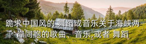 跪求中国风的 舞蹈或音乐关于海峡两岸同胞的歌曲、音乐,或者 舞蹈