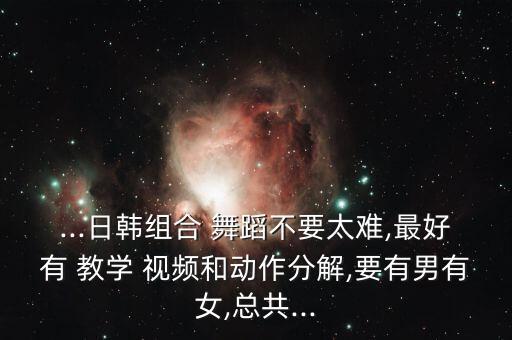 ...日韩组合 舞蹈不要太难,最好有 教学 视频和动作分解,要有男有女,总共...