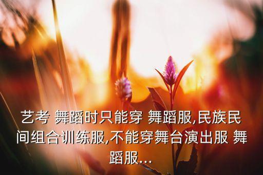 艺考 舞蹈时只能穿 舞蹈服,民族民间组合训练服,不能穿舞台演出服 舞蹈服...
