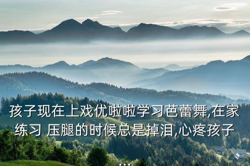 孩子现在上戏优啦啦学习芭蕾舞,在家练习 压腿的时候总是掉泪,心疼孩子...