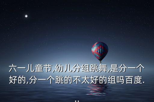 六一儿童节,幼儿分组跳舞,是分一个好的,分一个跳的不太好的组吗百度...