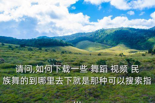 请问,如何下载一些 舞蹈 视频 民族舞的到哪里去下就是那种可以搜索指...