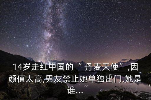 14岁走红中国的“ 丹麦天使”,因颜值太高,男友禁止她单独出门,她是谁...