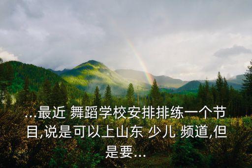 ...最近 舞蹈学校安排排练一个节目,说是可以上山东 少儿 频道,但是要...
