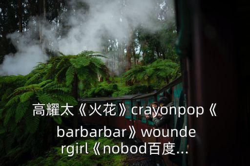 高耀太《火花》crayonpop《 barbarbar》woundergirl《nobod百度...