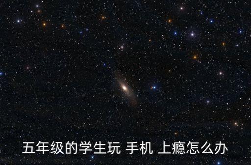 五年级的学生玩 手机 上瘾怎么办