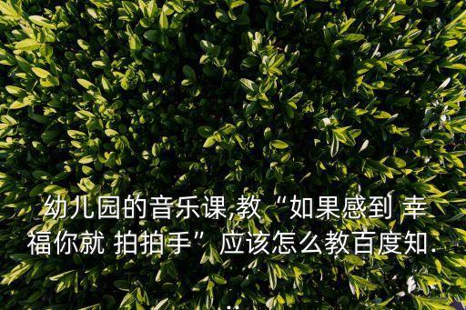  幼儿园的音乐课,教“如果感到 幸福你就 拍拍手”应该怎么教百度知...