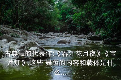 古典舞的代表作:《春江花月夜》《宝莲灯》,这些 舞蹈的内容和载体是什么...