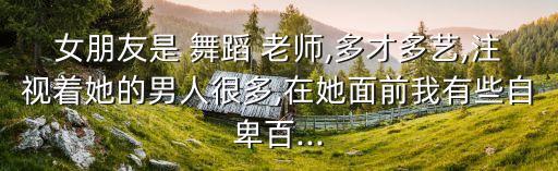 女朋友是 舞蹈 老师,多才多艺,注视着她的男人很多,在她面前我有些自卑百...