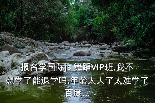 报名学国际js 舞蹈VIP班,我不想学了能退学吗,年龄太大了太难学了百度...