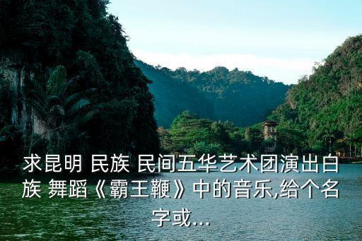 求昆明 民族 民间五华艺术团演出白族 舞蹈《霸王鞭》中的音乐,给个名字或...