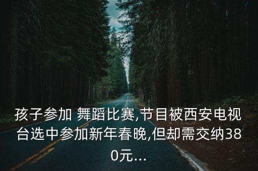孩子参加 舞蹈比赛,节目被西安电视台选中参加新年春晚,但却需交纳380元...