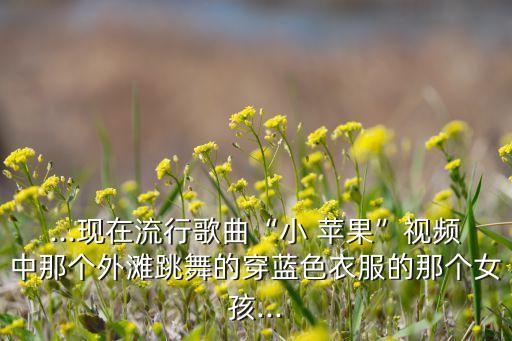 ...现在流行歌曲“小 苹果”视频中那个外滩跳舞的穿蓝色衣服的那个女孩...