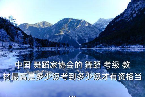 中国 舞蹈家协会的 舞蹈 考级 教材最高是多少级考到多少级才有资格当...