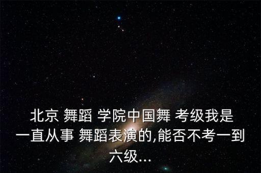  北京 舞蹈 学院中国舞 考级我是一直从事 舞蹈表演的,能否不考一到六级...
