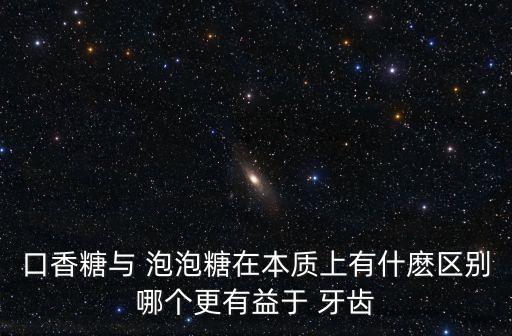口香糖与 泡泡糖在本质上有什麽区别哪个更有益于 牙齿