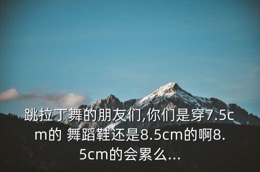 跳拉丁舞的朋友们,你们是穿7.5cm的 舞蹈鞋还是8.5cm的啊8.5cm的会累么...