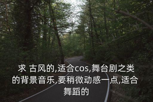 求 古风的,适合cos,舞台剧之类的背景音乐,要稍微动感一点,适合 舞蹈的