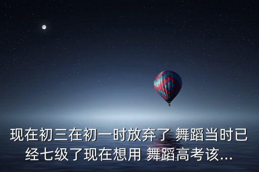 现在初三在初一时放弃了 舞蹈当时已经七级了现在想用 舞蹈高考该...