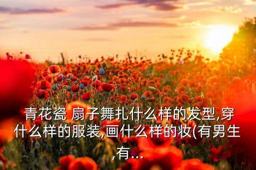  青花瓷 扇子舞扎什么样的发型,穿什么样的服装,画什么样的妆(有男生,有...