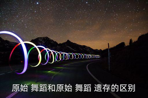 原始 舞蹈和原始 舞蹈 遗存的区别