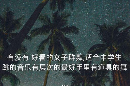 有没有 好看的女子群舞,适合中学生跳的音乐有层次的最好手里有道具的舞...