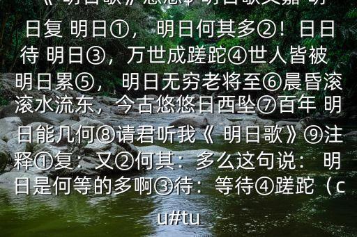 《 明日歌》意思$ 明日歌文嘉 明日复 明日①， 明日何其多②！日日待 明日③，万世成蹉跎④世人皆被 明日累⑤， 明日无穷老将至⑥晨昏滚滚水流东，今古悠悠日西坠⑦百年 明日能几何⑧请君听我《 明日歌》⑨注释①复：又②何其：多么这句说： 明日是何等的多啊③待：等待④蹉跎（cu#tu