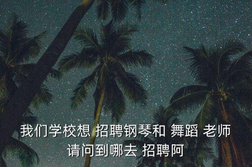 我们学校想 招聘钢琴和 舞蹈 老师请问到哪去 招聘阿
