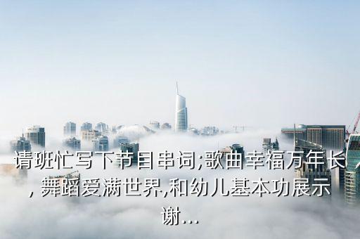 请班忙写下节目串词;歌曲幸福万年长, 舞蹈爱满世界,和幼儿基本功展示谢...