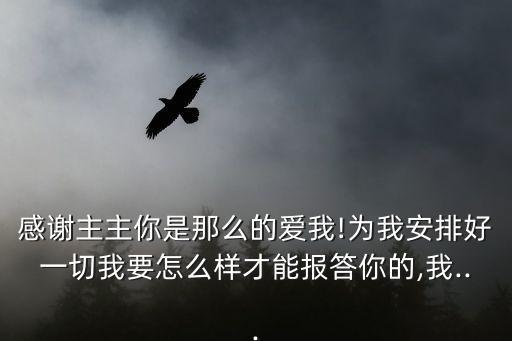 感谢主主你是那么的爱我!为我安排好一切我要怎么样才能报答你的,我...