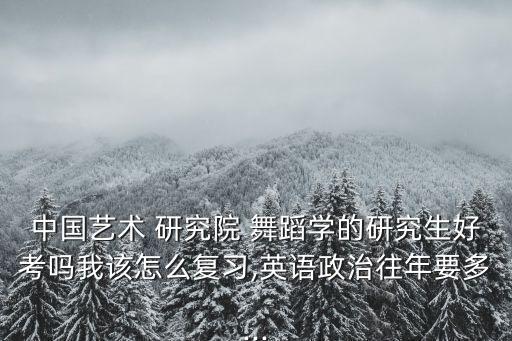 中国艺术 研究院 舞蹈学的研究生好考吗我该怎么复习,英语政治往年要多...