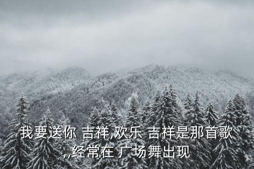 我要送你 吉祥,欢乐 吉祥是那首歌,,经常在 广场舞出现