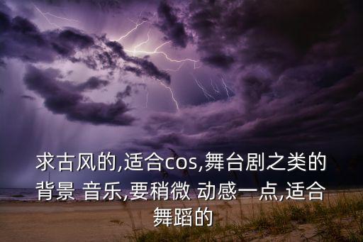 求古风的,适合cos,舞台剧之类的背景 音乐,要稍微 动感一点,适合 舞蹈的
