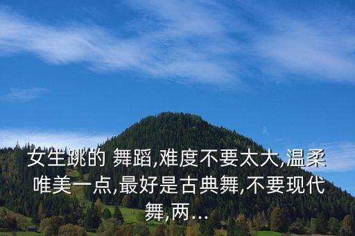 女生跳的 舞蹈,难度不要太大,温柔 唯美一点,最好是古典舞,不要现代舞,两...