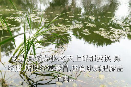 我是 舞蹈专业,冬天上课都要换 舞蹈服,所以经常感冒,还有跳舞把膝盖上肉...