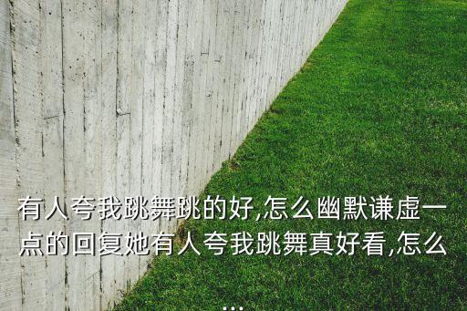 有人夸我跳舞跳的好,怎么幽默谦虚一点的回复她有人夸我跳舞真好看,怎么...