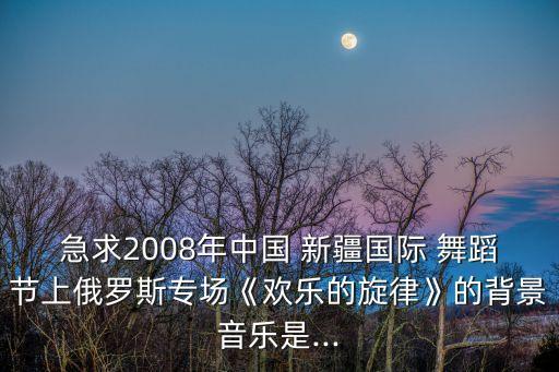 急求2008年中国 新疆国际 舞蹈节上俄罗斯专场《欢乐的旋律》的背景音乐是...