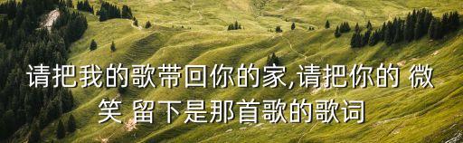 请把我的歌带回你的家,请把你的 微笑 留下是那首歌的歌词
