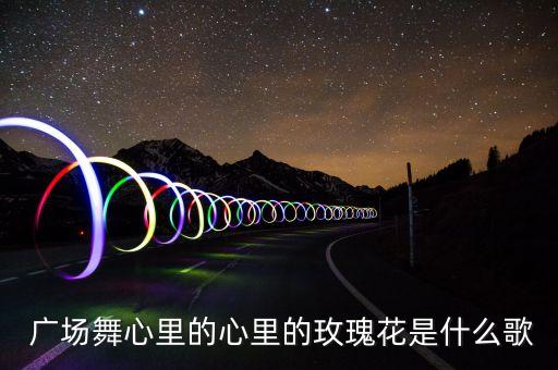  广场舞心里的心里的玫瑰花是什么歌