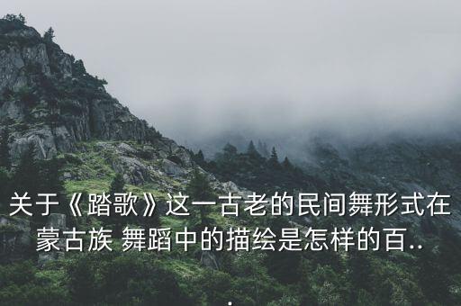 关于《踏歌》这一古老的民间舞形式在蒙古族 舞蹈中的描绘是怎样的百...