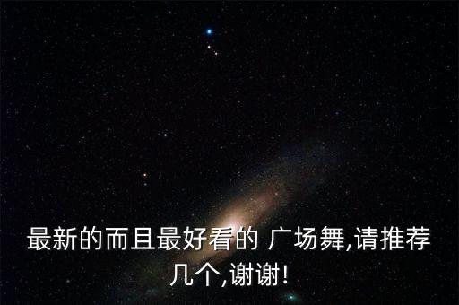 最新的而且最好看的 广场舞,请推荐几个,谢谢!
